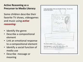 Active Reasoning as a
Precursor to Media Literacy
Some children describe their
favorite TV shows, videogames
and music using active
reasoning:
• Identify the genre
• Describe a compositional
element
• Link an emotional response
to a compositional element
• Identify a social function of
media use
• Describe message or
meaning
 