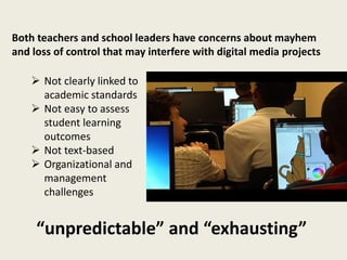 Both teachers and school leaders have concerns about mayhem
and loss of control that may interfere with digital media projects
“unpredictable” and “exhausting”
 Not clearly linked to
academic standards
 Not easy to assess
student learning
outcomes
 Not text-based
 Organizational and
management
challenges
 