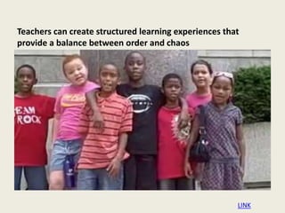 Teachers can create structured learning experiences that
provide a balance between order and chaos
LINK
 