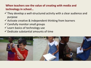 They develop a well-structured activity with a clear audience and
purpose
 Activate creative & independent thinking from learners
 Carefully monitor small groups
 Learn basics of technology use
 Dedicate substantial amounts of time
When teachers see the value of creating with media and
technology in school…
 