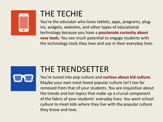 THE TECHIE
You’re the educator who loves tablets, apps, programs, plug-
ins, widgets, websites, and other types of educational
technology because you have a passionate curiosity about
new tools. You see much potential to engage students with
the technology tools they love and use in their everyday lives.
THE TRENDSETTER
You’re tuned into pop culture and curious about kid culture.
Maybe your own most-loved popular culture isn’t too far
removed from that of your students. You are inquisitive about
the trends and hot topics that make up a crucial component
of the fabric of your students’ everyday lives. You want school
culture to meet kids where they live with the popular culture
they know and love.
 