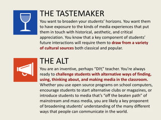 THE TASTEMAKER
You want to broaden your students’ horizons. You want them
to have exposure to the kinds of media experiences that put
them in touch with historical, aesthetic, and critical
appreciation. You know that a key component of students’
future interactions will require them to draw from a variety
of cultural sources both classical and popular.
THE ALT
You are an inventive, perhaps “DIY,” teacher. You’re always
ready to challenge students with alternative ways of finding,
using, thinking about, and making media in the classroom.
Whether you use open source programs on school computers,
encourage students to start alternative clubs or magazines, or
introduce students to media that’s “off the beaten path” of
mainstream and mass media, you are likely a key proponent
of broadening students’ understanding of the many different
ways that people can communicate in the world.
 