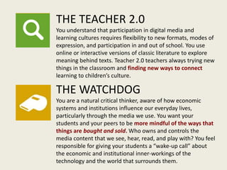 THE TEACHER 2.0
You understand that participation in digital media and
learning cultures requires flexibility to new formats, modes of
expression, and participation in and out of school. You use
online or interactive versions of classic literature to explore
meaning behind texts. Teacher 2.0 teachers always trying new
things in the classroom and finding new ways to connect
learning to children’s culture.
THE WATCHDOG
You are a natural critical thinker, aware of how economic
systems and institutions influence our everyday lives,
particularly through the media we use. You want your
students and your peers to be more mindful of the ways that
things are bought and sold. Who owns and controls the
media content that we see, hear, read, and play with? You feel
responsible for giving your students a “wake-up call” about
the economic and institutional inner-workings of the
technology and the world that surrounds them.
 
