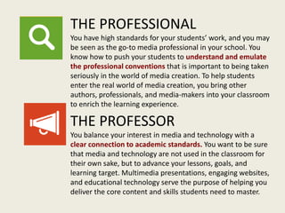 THE PROFESSIONAL
You have high standards for your students’ work, and you may
be seen as the go-to media professional in your school. You
know how to push your students to understand and emulate
the professional conventions that is important to being taken
seriously in the world of media creation. To help students
enter the real world of media creation, you bring other
authors, professionals, and media-makers into your classroom
to enrich the learning experience.
THE PROFESSOR
You balance your interest in media and technology with a
clear connection to academic standards. You want to be sure
that media and technology are not used in the classroom for
their own sake, but to advance your lessons, goals, and
learning target. Multimedia presentations, engaging websites,
and educational technology serve the purpose of helping you
deliver the core content and skills students need to master.
 