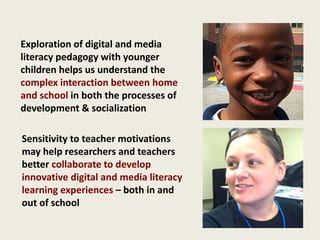 Exploration of digital and media
literacy pedagogy with younger
children helps us understand the
complex interaction between home
and school in both the processes of
development & socialization
Sensitivity to teacher motivations
may help researchers and teachers
better collaborate to develop
innovative digital and media literacy
learning experiences – both in and
out of school
 