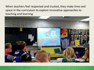 When teachers feel respected and trusted, they make time and
space in the curriculum to explore innovative approaches to
teaching and learning
 