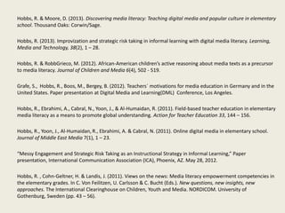 Hobbs, R. & Moore, D. (2013). Discovering media literacy: Teaching digital media and popular culture in elementary
school. Thousand Oaks: Corwin/Sage.
Hobbs, R. (2013). Improvization and strategic risk taking in informal learning with digital media literacy. Learning,
Media and Technology, 38(2), 1 – 28.
Hobbs, R. & RobbGrieco, M. (2012). African-American children’s active reasoning about media texts as a precursor
to media literacy. Journal of Children and Media 6(4), 502 - 519.
Grafe, S., Hobbs, R., Boos, M., Bergey, B. (2012). Teachers´ motivations for media education in Germany and in the
United States. Paper presentation at Digital Media and Learning(DML) Conference, Los Angeles.
Hobbs, R., Ebrahimi, A., Cabral, N., Yoon, J., & Al-Humaidan, R. (2011). Field-based teacher education in elementary
media literacy as a means to promote global understanding. Action for Teacher Education 33, 144 – 156.
Hobbs, R., Yoon, J., Al-Humaidan, R., Ebrahimi, A. & Cabral, N. (2011). Online digital media in elementary school.
Journal of Middle East Media 7(1), 1 – 23.
“Messy Engagement and Strategic Risk Taking as an Instructional Strategy in Informal Learning,” Paper
presentation, International Communication Association (ICA), Phoenix, AZ. May 28, 2012.
Hobbs, R. , Cohn-Geltner, H. & Landis, J. (2011). Views on the news: Media literacy empowerment competencies in
the elementary grades. In C. Von Feilitzen, U. Carlsson & C. Bucht (Eds.). New questions, new insights, new
approaches. The International Clearinghouse on Children, Youth and Media. NORDICOM. University of
Gothenburg, Sweden (pp. 43 – 56).
 