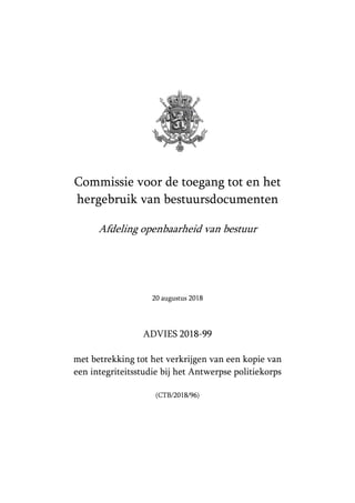 Commissie voor de toegang tot en het
hergebruik van bestuursdocumenten
Afdeling openbaarheid van bestuur
20 augustus 2018
ADVIES 2018-99
met betrekking tot het verkrijgen van een kopie van
een integriteitsstudie bij het Antwerpse politiekorps
(CTB/2018/96)
 