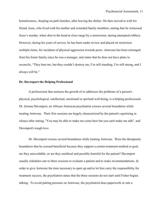 Psychosocial Assessment, 11


homelessness, sleeping on park benches, after leaving the shelter. He then moved in with his

friend, Jesse, who lived with his mother and extended family members; stating that he witnessed

Jesse’s murder, when shot in the head at close range by a storeowner, during attempted robbery.

However, during his years of service, he has been under review and placed on restriction

multiple times, for incidents of physical aggression towards peers. Antwone has been estranged

from his foster family since he was a teenager, and states that he does not have plans to

reconcile, “They beat me, but they couldn’t destroy me, I’m still standing, I’m still strong, and I

always will be.”


Dr. Davenport the Helping Professional


       A professional that nurtures the growth of or addresses the problems of a person's

physical, psychological, intellectual, emotional or spiritual well-being, is a helping professional.

Dr. Jerome Davenport, an African American psychiatrist crosses several boundaries while

treating Antwone. Their first sessions are largely characterized by the patient's squirming in

silence after stating, "You may be able to make me come here but you can't make me talk", and

Davenport's tough love.


       Dr. Davenport crosses several boundaries while treating Antwone. Were the therapeutic

boundaries that he crossed beneficial because they support a certain treatment method or goal,

are they unavoidable, or are they unethical and possibly harmful for the patient? Davenport

usually schedules one to three sessions to evaluate a patient and to make recommendations. In

order to give Antwone the time necessary to open up and to let him carry the responsibility for

treatment success, the psychiatrist states that the three sessions do not start until Fisher begins

talking. To avoid putting pressure on Antwone, the psychiatrist does paperwork or eats a
 