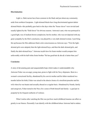 Psychosocial Assessment, 14


Discrimination


       Light vs. Dark racism have been common in the black and just about any community

aside from northern Europeans. Light-skinned blacks have long discriminated against darker

skinned blacks--this probably goes back to the days when the "house slaves" were envied (and

usually lighter) by the "field slaves" for obvious reasons. Antwone's aunt, who was portrayed in

a good light, was of medium brown complexion, but his mother, who was not depicted with any

great sympathy by the film's conclusion, was played by a very dark-skinned woman. I just bring

this up because the film addresses black color consciousness-as Antwone says: "First the light-

skinned girls were adopted, then the light-skinned boys, and then the dark-skinned girls, and

finally the dark-skinned boys." Antwone recalls how his foster-mother would compare him

unfavorably with his half-white foster brother "He has good hair & skin & is better than you!"


Conclusion


A story of devastating pain and unquenchable hope which makes it understandable why

Antwone Fisher was an angry young man, prone to fight with his Navy shipmates. Born in a

woman's correctional facility, abandoned by his convict mother and his father murdered two

months before his birth, Fisher was raised in the abusive home of a storefront preacher and his

wife where he was beaten and sexually abused on a regular basis. Abandoned by friends, family

and caregivers, Fisher turned to the Navy for a sense of both himself and family—a goal put in

jeopardy by his frequent outbursts of violence.


       What I realize after watching the film was just how much childhood traumas can affect us

greatly in our futures. Personally I can identify with the childhood abuse Antwone had to endure.
 