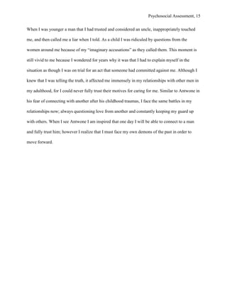 Psychosocial Assessment, 15


When I was younger a man that I had trusted and considered an uncle, inappropriately touched

me, and then called me a liar when I told. As a child I was ridiculed by questions from the

women around me because of my “imaginary accusations” as they called them. This moment is

still vivid to me because I wondered for years why it was that I had to explain myself in the

situation as though I was on trial for an act that someone had committed against me. Although I

knew that I was telling the truth, it affected me immensely in my relationships with other men in

my adulthood, for I could never fully trust their motives for caring for me. Similar to Antwone in

his fear of connecting with another after his childhood traumas, I face the same battles in my

relationships now; always questioning love from another and constantly keeping my guard up

with others. When I see Antwone I am inspired that one day I will be able to connect to a man

and fully trust him; however I realize that I must face my own demons of the past in order to

move forward.
 