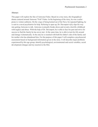 Psychosocial Assessment, 2


Abstract:

This paper will explore the like of Antwone Fisher. Based on a true story, this biographical
drama centered around Antwone "Fish" Fisher. In the beginning of the story, he was a sailor
prone to violent outbursts. On the verge of being kicked out of the Navy for repeated fighting, he
is sent to a naval psychiatrist for help. Refusing to open up, Dr. Davenport slyly slips his way
into getting Antwone to talk. Antwone eventually breaks down and reveals a horrific childhood
with neglect and abuse. With the help of Dr. Davenport, he is able to face his past and strive for
success to find the family he has never met. At the same time, he is able to turn his life around
and change it dramatically. In the end, he is reunited with both his father's side of the family and
his mother who has abandoned him. For the purpose of this paper I will complete a psychosocial
assessment based on background information given in the story. I will describe major problems
experienced by this age group; identify psychological, environmental and social variables, social
development changes and my reaction to the film.
 