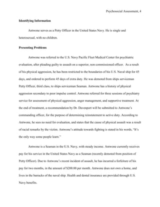 Psychosocial Assessment, 4


Identifying Information


       Antwone serves as a Petty Officer in the United States Navy. He is single and

heterosexual, with no children.


Presenting Problems


       Antwone was referred to the U.S. Navy Pacific Fleet Medical Center for psychiatric

evaluation, after pleading guilty to assault on a superior, non commissioned officer. As a result

of his physical aggression, he has been restricted to the boundaries of his U.S. Naval ship for 45

days, and ordered to perform 45 days of extra duty. He was demoted from ships serviceman

Petty Officer, third class, to ships serviceman Seaman. Antwone has a history of physical

aggression secondary to poor impulse control. Antwone referred for three sessions of psychiatry

service for assessment of physical aggression, anger management, and supportive treatment. At

the end of treatment, a recommendation by Dr. Davenport will be submitted to Antwone’s

commanding officer, for the purpose of determining reinstatement to active duty. According to

Antwone, he sees no need for evaluation, and states that the cause of physical assault was a result

of racial remarks by the victim. Antwone’s attitude towards fighting is stated in his words, “It’s

the only way some people learn.”


       Antwone is a Seaman in the U.S. Navy, with steady income. Antwone currently receives

pay for his service in the United States Navy as a Seaman (recently demoted from position of

Petty Officer). Due to Antwone’s recent incident of assault, he has incurred a forfeiture of his

pay for two months, in the amount of $200.00 per month. Antwone does not own a home, and

lives in the barracks of the naval ship. Health and dental insurance are provided through U.S.

Navy benefits.
 