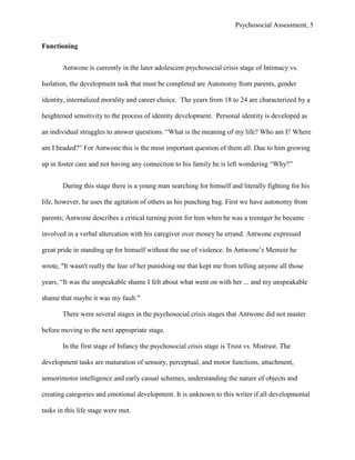 Psychosocial Assessment, 5


Functioning


       Antwone is currently in the later adolescent psychosocial crisis stage of Intimacy vs.

Isolation, the development task that must be completed are Autonomy from parents, gender

identity, internalized morality and career choice. The years from 18 to 24 are characterized by a

heightened sensitivity to the process of identity development. Personal identity is developed as

an individual struggles to answer questions. “What is the meaning of my life? Who am I? Where

am I headed?” For Antwone this is the most important question of them all. Due to him growing

up in foster care and not having any connection to his family he is left wondering “Why?”


       During this stage there is a young man searching for himself and literally fighting for his

life, however, he uses the agitation of others as his punching bag. First we have autonomy from

parents; Antwone describes a critical turning point for him when he was a teenager he became

involved in a verbal altercation with his caregiver over money he errand. Antwone expressed

great pride in standing up for himself without the use of violence. In Antwone’s Memoir he

wrote, "It wasn't really the fear of her punishing me that kept me from telling anyone all those

years, “It was the unspeakable shame I felt about what went on with her ... and my unspeakable

shame that maybe it was my fault."

       There were several stages in the psychosocial crisis stages that Antwone did not master

before moving to the next appropriate stage.

       In the first stage of Infancy the psychosocial crisis stage is Trust vs. Mistrust. The

development tasks are maturation of sensory, perceptual, and motor functions, attachment,

sensorimotor intelligence and early casual schemes, understanding the nature of objects and

creating categories and emotional development. It is unknown to this writer if all developmental

tasks in this life stage were met.
 