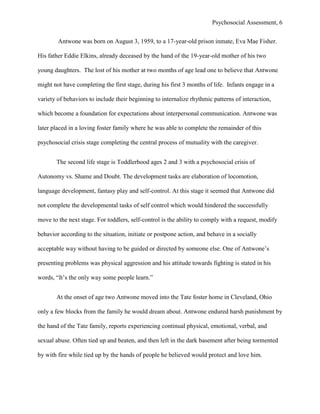 Psychosocial Assessment, 6


        Antwone was born on August 3, 1959, to a 17-year-old prison inmate, Eva Mae Fisher.

His father Eddie Elkins, already deceased by the hand of the 19-year-old mother of his two

young daughters. The lost of his mother at two months of age lead one to believe that Antwone

might not have completing the first stage, during his first 3 months of life. Infants engage in a

variety of behaviors to include their beginning to internalize rhythmic patterns of interaction,

which become a foundation for expectations about interpersonal communication. Antwone was

later placed in a loving foster family where he was able to complete the remainder of this

psychosocial crisis stage completing the central process of mutuality with the caregiver.


       The second life stage is Toddlerhood ages 2 and 3 with a psychosocial crisis of

Autonomy vs. Shame and Doubt. The development tasks are elaboration of locomotion,

language development, fantasy play and self-control. At this stage it seemed that Antwone did

not complete the developmental tasks of self control which would hindered the successfully

move to the next stage. For toddlers, self-control is the ability to comply with a request, modify

behavior according to the situation, initiate or postpone action, and behave in a socially

acceptable way without having to be guided or directed by someone else. One of Antwone’s

presenting problems was physical aggression and his attitude towards fighting is stated in his

words, “It’s the only way some people learn.”


       At the onset of age two Antwone moved into the Tate foster home in Cleveland, Ohio

only a few blocks from the family he would dream about. Antwone endured harsh punishment by

the hand of the Tate family, reports experiencing continual physical, emotional, verbal, and

sexual abuse. Often tied up and beaten, and then left in the dark basement after being tormented

by with fire while tied up by the hands of people he believed would protect and love him.
 