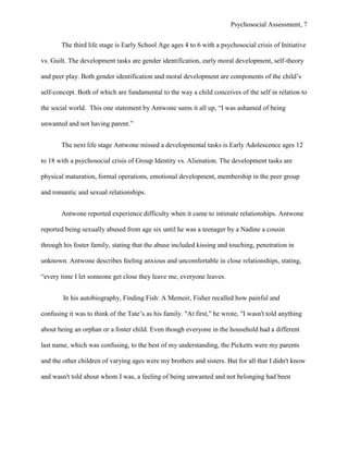 Psychosocial Assessment, 7


       The third life stage is Early School Age ages 4 to 6 with a psychosocial crisis of Initiative

vs. Guilt. The development tasks are gender identification, early moral development, self-theory

and peer play. Both gender identification and moral development are components of the child’s

self-concept. Both of which are fundamental to the way a child conceives of the self in relation to

the social world. This one statement by Antwone sums it all up, “I was ashamed of being

unwanted and not having parent.”


       The next life stage Antwone missed a developmental tasks is Early Adolescence ages 12

to 18 with a psychosocial crisis of Group Identity vs. Alienation. The development tasks are

physical maturation, formal operations, emotional development, membership in the peer group

and romantic and sexual relationships.


       Antwone reported experience difficulty when it came to intimate relationships. Antwone

reported being sexually abused from age six until he was a teenager by a Nadine a cousin

through his foster family, stating that the abuse included kissing and touching, penetration in

unknown. Antwone describes feeling anxious and uncomfortable in close relationships, stating,

“every time I let someone get close they leave me, everyone leaves.


        In his autobiography, Finding Fish: A Memoir, Fisher recalled how painful and

confusing it was to think of the Tate’s as his family. "At first," he wrote, "I wasn't told anything

about being an orphan or a foster child. Even though everyone in the household had a different

last name, which was confusing, to the best of my understanding, the Picketts were my parents

and the other children of varying ages were my brothers and sisters. But for all that I didn't know

and wasn't told about whom I was, a feeling of being unwanted and not belonging had been
 