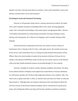Psychosocial Assessment, 8


planted in me from a time that came before my memory. And it wasn't long before I came to the

absolute conclusion that I was an uninvited guest."


Psychological, Social and Emotional Functioning


       Antwone is well-groomed, cleanly shaven, wearing a pressed naval uniform. He stands

with a sense of purpose and greets commanding officer with a salute, showing appropriate

respect. He is well spoken and intelligent, with normal speech, and appropriate affect. Antwone

is soft spoken and maintains eye contact during conversation. He enjoys listening to music,

drawing, and writing poetry. He is fluent in two languages, and is currently studying a third

language.


       Antwone has history of placement in the foster care system as well as a history of

homelessness. He is a Seaman in the U.S. Navy, with steady income. He currently receives pay

for his service in the United States Navy as a Seaman (recently demoted from position of Petty

Officer). Due to his recent incident of assault, he has incurred a forfeiture of his pay for two

months, in the amount of $200.00 per month. He does not own a home, and lives in the barracks

of the naval ship. Health and dental insurance are provided through U.S. Navy benefits.


       Antwone’s strengths lie in that he is polite, charming, insightful, and resilient. The abuse

he has endured and lack of adequate social supports has created themes of insecure attachment,

low self-esteem, and false self. He shows both insight and resiliency in his comment, “Mrs. Tate

tried to turn us against each other so often, we started to hate each other, but I think we really just

hated ourselves.” Although client was resistant to disclosure at first, and refused to talk for the

first four sessions, he has become treatment compliant, able to communicate his psychosocial

needs, and is building the skills to get along with his peers and those in positions of authority.
 