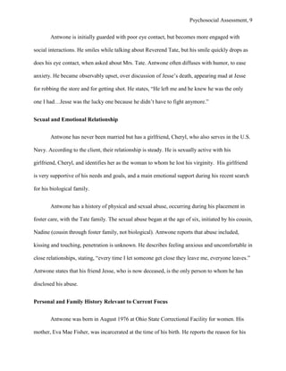Psychosocial Assessment, 9


       Antwone is initially guarded with poor eye contact, but becomes more engaged with

social interactions. He smiles while talking about Reverend Tate, but his smile quickly drops as

does his eye contact, when asked about Mrs. Tate. Antwone often diffuses with humor, to ease

anxiety. He became observably upset, over discussion of Jesse’s death, appearing mad at Jesse

for robbing the store and for getting shot. He states, “He left me and he knew he was the only

one I had…Jesse was the lucky one because he didn’t have to fight anymore.”


Sexual and Emotional Relationship


       Antwone has never been married but has a girlfriend, Cheryl, who also serves in the U.S.

Navy. According to the client, their relationship is steady. He is sexually active with his

girlfriend, Cheryl, and identifies her as the woman to whom he lost his virginity. His girlfriend

is very supportive of his needs and goals, and a main emotional support during his recent search

for his biological family.


       Antwone has a history of physical and sexual abuse, occurring during his placement in

foster care, with the Tate family. The sexual abuse began at the age of six, initiated by his cousin,

Nadine (cousin through foster family, not biological). Antwone reports that abuse included,

kissing and touching, penetration is unknown. He describes feeling anxious and uncomfortable in

close relationships, stating, “every time I let someone get close they leave me, everyone leaves.”

Antwone states that his friend Jesse, who is now deceased, is the only person to whom he has

disclosed his abuse.


Personal and Family History Relevant to Current Focus


       Antwone was born in August 1976 at Ohio State Correctional Facility for women. His

mother, Eva Mae Fisher, was incarcerated at the time of his birth. He reports the reason for his
 