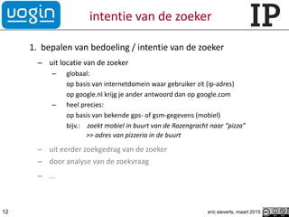 intentie van de zoeker
1. bepalen van bedoeling / intentie van de zoeker
– uit locatie van de zoeker
– globaal:
op basis van internetdomein waar gebruiker zit (ip-adres)
op google.nl krijg je ander antwoord dan op google.com
– heel precies:
op basis van bekende gps- of gsm-gegevens (mobiel)
bijv.: zoekt mobiel in buurt van de Rozengracht naar “pizza”
>> adres van pizzeria in de buurt
– uit eerder zoekgedrag van de zoeker
– door analyse van de zoekvraag
– ...
12 eric sieverts, maart 2015
 