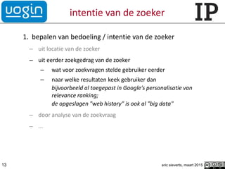 intentie van de zoeker
1. bepalen van bedoeling / intentie van de zoeker
– uit locatie van de zoeker
– uit eerder zoekgedrag van de zoeker
– wat voor zoekvragen stelde gebruiker eerder
– naar welke resultaten keek gebruiker dan
bijvoorbeeld al toegepast in Google's personalisatie van
relevance ranking;
de opgeslagen "web history" is ook al "big data"
– door analyse van de zoekvraag
– ...
13 eric sieverts, maart 2015
 
