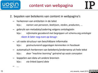 content van webpagina
2. bepalen van betekenis van content in webpagina's
– herkennen van entiteiten in de tekst
bijv.: namen van personen, bedrijven, steden, producten, ...
– gebruik van metadata/codering volgens ontologieën
bijv.: informatie gecodeerd met begrippen uit schema.org ontologie
<kom ik later nog even op terug>
– uit vaste structuur van beschikbare informatie
bijv.: gestructureerd opgeslagen kenmerken in Facebook
– automatisch herkennen van betekenis/onderwerp uit hele tekst
bijv.: door "machine learning" getraind op vaste concepten
– koppelen aan data uit andere bronnen
bijv.: via linked (open) data
– ...
15 eric sieverts, maart 2015
 