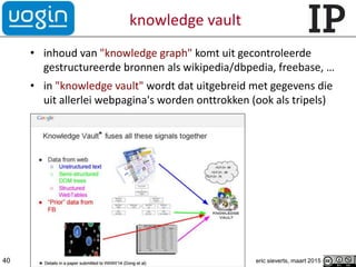 knowledge vault
• inhoud van "knowledge graph" komt uit gecontroleerde
gestructureerde bronnen als wikipedia/dbpedia, freebase, …
• in "knowledge vault" wordt dat uitgebreid met gegevens die
uit allerlei webpagina's worden onttrokken (ook als tripels)
40 eric sieverts, maart 2015
 