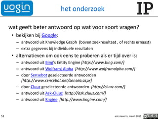 het onderzoek
wat geeft beter antwoord op wat voor soort vragen?
• bekijken bij Google:
– antwoord uit Knowledge Graph (boven zoekresultaat , of rechts ernaast)
– extra gegevens bij individuele resultaten
• alternatieven om ook eens te proberen als er tijd over is:
– antwoord uit Bing's Entity Engine [http://www.bing.com/]
– antwoord uit Wolfram|Alpha [http://www.wolframalpha.com/]
– door Sensebot geselecteerde antwoorden
[http://www.sensebot.net/sense6.aspx]
– door Cluuz geselecteerde antwoorden [http://cluuz.com/]
– antwoord uit Ask-Cluuz [http://ask.cluuz.com/]
– antwoord uit Kngine [http://www.kngine.com/]
eric sieverts, maart 201551
 