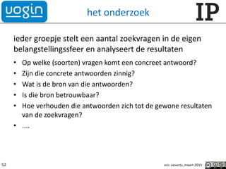 het onderzoek
ieder groepje stelt een aantal zoekvragen in de eigen
belangstellingssfeer en analyseert de resultaten
• Op welke (soorten) vragen komt een concreet antwoord?
• Zijn die concrete antwoorden zinnig?
• Wat is de bron van die antwoorden?
• Is die bron betrouwbaar?
• Hoe verhouden die antwoorden zich tot de gewone resultaten
van de zoekvragen?
• ....
eric sieverts, maart 201552
 