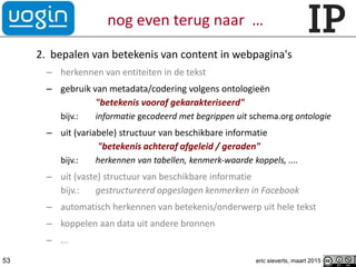 nog even terug naar …
2. bepalen van betekenis van content in webpagina's
– herkennen van entiteiten in de tekst
– gebruik van metadata/codering volgens ontologieën
"betekenis vooraf gekarakteriseerd"
bijv.: informatie gecodeerd met begrippen uit schema.org ontologie
– uit (variabele) structuur van beschikbare informatie
"betekenis achteraf afgeleid / geraden"
bijv.: herkennen van tabellen, kenmerk-waarde koppels, ....
– uit (vaste) structuur van beschikbare informatie
bijv.: gestructureerd opgeslagen kenmerken in Facebook
– automatisch herkennen van betekenis/onderwerp uit hele tekst
– koppelen aan data uit andere bronnen
– ...
53 eric sieverts, maart 2015
 