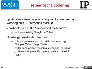 semantische codering
gestandaardiseerde markering van kenmerken in
webpagina's - "semantic markup"
voorbeeld van zulke "embedded metadata":
– recipe search bij Google en Yahoo
daarbij gebruikte standaarden:
– rich snippet markup / microdata / schema.org
(Google, Yahoo, Bing, Yandex)
onder andere voor: recepten, recencies, personen,
producten, organisaties, gebeurtenissen, muziek
– RDFa
54 eric sieverts, maart 2015
 