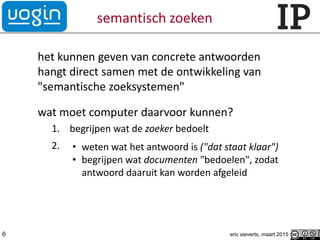 semantisch zoeken
het kunnen geven van concrete antwoorden
hangt direct samen met de ontwikkeling van
"semantische zoeksystemen"
wat moet computer daarvoor kunnen?
1. begrijpen wat de zoeker bedoelt
2. • weten wat het antwoord is ("dat staat klaar")
• begrijpen wat documenten "bedoelen", zodat
antwoord daaruit kan worden afgeleid
eric sieverts, maart 20156
 