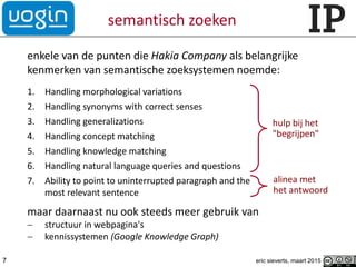 semantisch zoeken
enkele van de punten die Hakia Company als belangrijke
kenmerken van semantische zoeksystemen noemde:
1. Handling morphological variations
2. Handling synonyms with correct senses
3. Handling generalizations
4. Handling concept matching
5. Handling knowledge matching
6. Handling natural language queries and questions
7. Ability to point to uninterrupted paragraph and the
most relevant sentence
maar daarnaast nu ook steeds meer gebruik van
 structuur in webpagina's
 kennissystemen (Google Knowledge Graph)
eric sieverts, maart 20157
hulp bij het
"begrijpen"
alinea met
het antwoord
 
