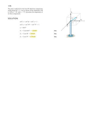 2–68.
Express each force as a Cartesian vector.
SOLUTION
Rectangular Components: By referring to Figs. a and b, the x, y, and z components
of and can be written as
Thus, and can be written in Cartesian vector form as
Ans.
Ans.= 2{177i + 306j - 354k} N
F2 = 176.78(+i) + 306.19(+j) + 353.55(-k)
= {260i - 150k} N
F1 = 259.81(+i) + 0j + 150(-k)
F2F1
(F2)z = 500 sin 45° = 353.55 N(F1)t = 300 sin 30° = 150 N
(F2)y = 500 cos 45° cos 30° = 306.19 N(F1)y = 0
(F2)x = 500 cos 45° sin 30° = 176.78 N(F1)x = 300 cos 30° = 259.8 N
F2F1
30Њ
30Њ
x y
z
F2 ϭ 500 N
F1 ϭ 300 N
45Њ
 