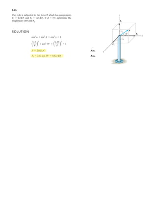 2–69.
Determine the magnitude and coordinate direction angles
of the resultant force acting on the hook.
SOLUTION
Force Vectors: By resolving and into their x, y, and z components, as shown in
Figs. a and b, respectively, and can be expessed in Cartesian vector form as
Resultant Force: The resultant force acting on the hook can be obtained by vectorally
adding and .Thus,
The magnitude of is
Ans.
The coordinate direction angles of are
Ans.
Ans.
Ans.uz = cos-1
c
(FR)z
FR
d = cos-1
a
-503.55
733.43
b = 133°
uy = cos-1
c
(FR)y
FR
d = cos-1
a
306.19
733.43
b = 65.3°
ux = cos-1
c
(FR)x
FR
d = cos-1
a
436.58
733.43
b = 53.5°
FR
= 2(436.58)2
+ (306.19)2
+ (-503.55)2
= 733.43 N = 733 N
FR = 2(FR)x
2
+ (FR)y
2
(FR)z
2
FR
= {436.58i) + 306.19j - 503.55k} N
= (259.81i - 150k) + (176.78i + 306.19j - 353.55k)
FR = F1 + F2
F2F1
= {176.78i - 306.19j - 353.55k} N
F2 = 500 cos 45°sin 30°(+i) + 500 cos 45° cos 30°(+j) + 500 sin 45°(-k)
= {259.81i - 150k} N
F1 = 300 cos 30°(+i) + 0j + 300 sin 30°(-k)
F2F1
F2F1
30Њ
30Њ
x y
z
F2 ϭ 500 N
F1 ϭ 300 N
45Њ
 
