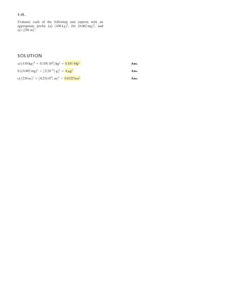 1–1 .
Evaluate each of the following and express with an
appropriate prefix: (a) (b) and
(c) 1230 m23
.
10.002 mg22
,1430 kg22
,
SOLUTION
a) Ans.
b) Ans.
c) Ans.230 m 3
= 0.23 103
m 3
= 0.0122 km3
10.002 mg22
= 32110-6
2 g42
= 4 mg2
1430 kg22
= 0.1851106
2 kg2
= 0.185 Mg2
1
 