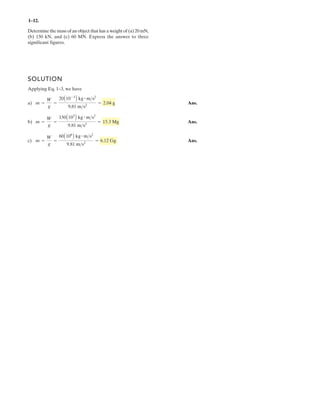 1–1 .
SOLUTION
Applying Eq. 1–3, we have
a) Ans.
b) Ans.
c) Ans.m =
W
g
=
60A106
B kg # m>s2
9.81 m>s2
= 6.12 Gg
m =
W
g
=
150A103
B kg # m>s2
9.81 m>s2
= 15.3 Mg
m =
W
g
=
20A10-3
B kg # m>s2
9.81 m>s2
= 2.04 g
Determine the mass of an object that has a weight of (a) 20 mN,
(b) 150 kN, and (c) 60 MN. Express the answer to three
significant figures.
2
 