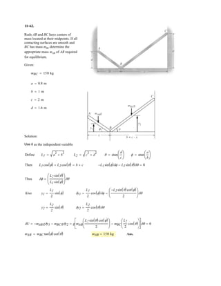 8–18.
The 5-kg cylinder is suspended from two equal-length cords.
The end of each cord is attached to a ring of negligible mass
that passes along a horizontal shaft. If the rings can be
separated by the greatest distance and still
support the cylinder, determine the coefficient of static
friction between each ring and the shaft.
SOLUTION
Equilibrium of the Cylinder: Referring to the FBD shown in Fig. a,
Equilibrium of the Ring: Since the ring is required to be on the verge to slide, the
frictional force can be computed using friction formula as indicated in the
FBD of the ring shown in Fig. b. Using the result of I,
Ans.m = 0.354
m(4.905 m) - 5.2025 m¢
2
6
≤ = 0©Fx = 0;:+
N = 4.905 mN - 5.2025 m¢
232
6
≤ = 0+ c©Fy = 0;
Ff = mN
T = 5.2025 m2BT¢
232
6
≤ R - m(9.81) = 0+ c©Fy = 0;
d = 400 mm
d
600 mm600 mm
 