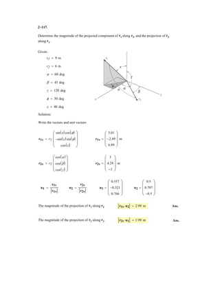 2–75.
Determine the coordinate direction angles of force .F1
SOLUTION
Rectangular Components: By referring to Figs. a, the x, y, and z components of
can be written as
Thus, expressed in Cartesian vector form can be written as
Therefore, the unit vector for is given by
The coordinate direction angles of are
Ans.
Ans.
Ans.g = cos-1
(uF1
)z = cos-1
(0.6) = 53.1°
b = cos-1
(uF1
)y = cos-1
(-0.4) = 114°
a = cos-1
(uF1
)x = cos-1
(0.6928) = 46.1°
F1
uF1
=
F1
F1
=
600(0.6928i - 0.4j + 0.6k
600
= 0.6928i - 0.4j + 0.6k
F1
= 600[0.6928i - 0.4j + 0.6k] N
F1 = 600e
4
5
cos 30°(+i) +
4
5
sin 30°(-j) +
3
5
(+k)f N
F1
(F1)y = 600a
4
5
b sin 30° N (F1)z = 600a
3
5
b N(F1)x = 600a
4
5
b cos 30° N
F1
F2 ϭ 450 N
30Њ
45Њ
F1 ϭ 600 N
3
4
5
y
z
x
 