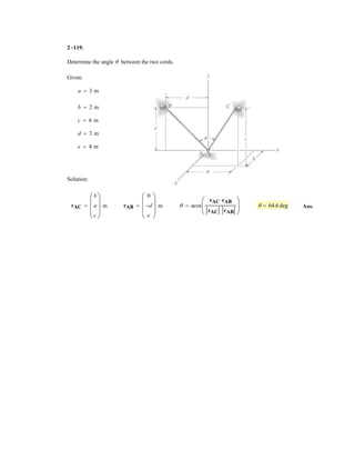 2–77.
The cables attached to the screw eye are subjected to the
three forces shown. Express each force in Cartesian vector
form and determine the magnitude and coordinate direction
angles of the resultant force.
SOLUTION
Cartesian Vector Notation:
Ans.
Ans.
Ans.
Resultant Force:
The magnitude of the resultant force is
Ans.
The coordinate direction angles are
Ans.
Ans.
Ans.cos g =
FRz
FR
=
343.12
407.03
g = 32.5°
cos b =
FRy
FR
=
98.20
407.03
b = 76.0°
cos a =
FRx
FR
=
195.71
407.03
a = 61.3°
= 407.03 N = 407 N
= 2195.712
+ 98.202
+ 343.122
FR = 2FRx
2
+ FRy
2
+ FRz
2
= 5195.71i + 98.20j + 343.12k6 N
= 5170.71 + 125.02i + 1224.98 + 50.0 - 176.782j + 1268.12 - 50.0 + 125.02k6 N
FR = F1 + F2 + F3
= 5125i - 177j + 125k6 N
= 5125.0i - 176.78j + 125.0k6 N
F3 = 2505cos 60°i + cos 135°j + cos 60°k6 N
= 570.7i + 50.0j - 50.0k6 N
= 570.71i + 50.0j - 50.0k6 N
F2 = 1005cos 45°i + cos 60°j + cos 120°k6 N
= 5225j + 268k6 N
= 5224.98j + 268.12k6 N
F1 = 3505sin 40°j + cos 40°k6 N
z
y
x
60°
60°
60°
45° 120°
40°
F2 = 100 N
F1 = 350 N
F3 = 250 N
45°
 
