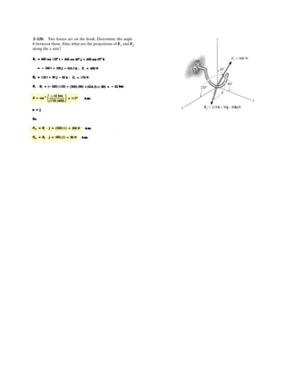 2–78.
SOLUTION
Cartesian Vector Notation:
Resultant Force:
Equating i, j and k components, we have
The magnitude of force F3 is
Ans.
The coordinate direction angles for F3 are
Ans.
Ans.
Ans.cos g = =
F3 z
F3
=
146.85
165.62
g = 27.5°
cos b =
F3 y
F3
=
73.48
165.62
b = 63.7°
cos a =
F3 x
F3
=
-21.57
165.62
a = 97.5°
= 165.62 N = 166 N
= 2(-21.57)2
+ 73.482
+ 146.852
F3 = 2F2
3 x
+ F2
3 y
+ F2
3 z
F3 z
= 146.85 N48.0 - 110 + F3 z
= 84.85
F3 y
= 73.48 N
F3x
= -21.57 N64.0 + F3 x
= 42.43
{42.43i + 73.48j + 84.85k} = E A64.0 + F3 x
B i + F3 y
j + A48.0 - 110 + F3 z
B kF
FR = F1 + F2 + F3
F3 = {F3x
i + F3y
j + F3z
k} N
F2 = {-110k} N
F1 = 80b
4
5
i +
3
5
k r N = {64.0i + 48.0k} N
= {42.43i + 73.48j + 84.85k} N
FR = 120{cos 45°sin 30°i + cos 45°cos 30°j + sin 45°k} N
Three forces act on the ring. If the resultant force FR has a
magnitude and direction as shown, determine the
magnitude and the coordinate direction angles of force F3.
x
y
z
3 4
5
F3
45
30
F1 80 N
F2 110 N
FR 120 N
 