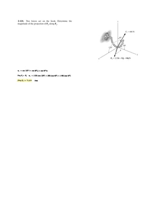 2–79.
Determine the coordinate direction angles of F1 and FR.
SOLUTION
UnitVector of F1 and FR:
Thus, the coordinate direction angles F1 and FR are
Ans.
Ans.
Ans.
Ans.
Ans.
Ans.cos gR = 0.7071 gR = 45.0°
cos bR = 0.6124 bR = 52.2°
cos aR = 0.3536 aR = 69.3°
cos gF1
= 0.6 gF1
= 53.1°
cos bF1
= 0 bF1
= 90.0°
cos aF1
= 0.8 aF1
= 36.9°
= 0.3536i + 0.6124j + 0.7071k
uR = cos 45° sin 30°i + cos 45° cos 30°j + sin 45°k
uF1
=
4
5
i +
3
5
k = 0.8i + 0.6k
x
y
z
3 4
5
F3
45
30
F1 80 N
F2 110 N
FR 120 N
 