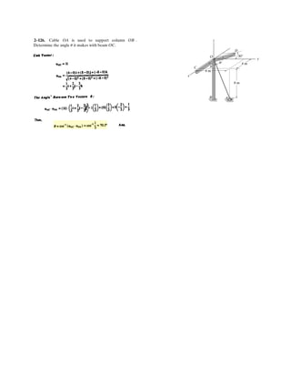 2–84.
SOLUTION
Ans.
Ans.
Ans.Fz = 3 cos 75° = 0.776 kN
Fy = 3 cos 30° = 2.60 kN
Fx = 3 cos 64.67° = 1.28 kN
a = 64.67°
cos2
a + cos2
30° + cos2
75° = 1
cos2
a + cos2
b + cos2
g = 1
The pole is subjected to the force F, which has components
acting along the x, y, z axes as shown. If the magnitude of F
is 3 kN, , and , determine the magnitudes of
its three components.
g = 75°b = 30°
z
Fz
Fy
Fx
F
y
x
a
b
g
 