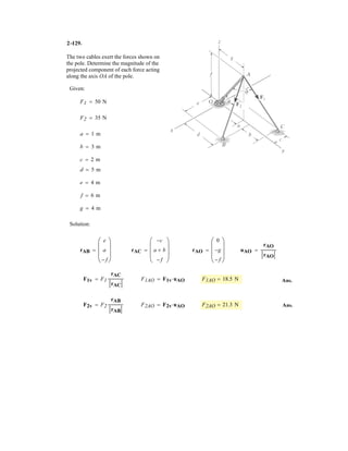 2–87.
SOLUTION
Ans.
Ans.
Ans.rCD = 212
+ 12
+ (-1)2
= 1.73 m
rBD = 212
+ (-1)2
+ 0.52
= 1.50 m
rAD = 2(-1)2
+ 12
+ (-0.5)2
= 1.50 m
= 1i + 1j - 1k
rCD = (1 - 0)i + (1 - 0)j + (1 - 2)k
= 1i - 1j + 0.5k
rBD = (1 - 0)i + (1 - 2)j + (1 - 0.5)k
= -1i + 1j - 0.5k
rAD = (1 - 2)i + (1 - 0)j + (1 - 1.5)k
Da
2 + 0
2
,
0 + 2
2
,
1.5 + 0.5
2
b m = D(1, 1, 1) m
Determine the lengths of wires AD, BD, and CD. The ring
at D is midway between A and B.
z
C
B
A D
2 m
2 m
1.5 m
0.5 m
0.5 m
y
x
 