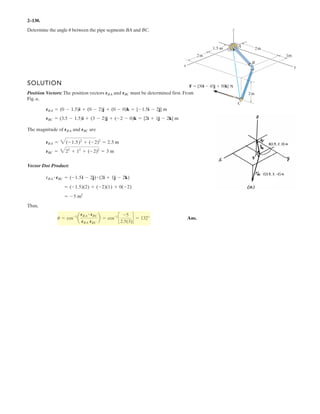 2–88.
Determine the length of member of the truss by first
establishing a Cartesian position vector from to and
then determining its magnitude.
BA
AB
SOLUTION
Ans.rAB = 2(2.09)2
+ (0.3)2
= 2.11 m
rAB = {2.09i + 0.3j} m
rAB = (1.1) =
1.5
tan 40°
- 0.80)i + (1.5 - 1.2)j
0.8 m
1.5 m
x
y
B
A
0.3 m
1.2 m
40Њ
CO
 