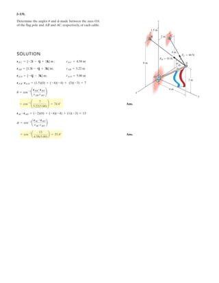 2–89.
If and cable is 9 m long,
determine the coordinates of point .Ax, y, z
ABF = 5350i - 250j - 450k6 N
SOLUTION
Position Vector: The position vector , directed from point to point , is given by
Unit Vector: Knowing the magnitude of is 9 m, the unit vector for is given by
The unit vector for force is
Since force is also directed from point to point , then
Equating the , , and components,
Ans.
Ans.
Ans.z = 6.51 m
-z
9
= 0.7229
y = 3.61 m
-y
9
= -0.4016
x = 5.06 m
x
9
= 0.5623
kji
xi - yj - zk
9
= 0.5623i - 0.4016j - 0.7229k
uAB = uF
BAF
uF =
F
F
=
350i - 250j - 450k
3 3502
+ (-250)2
+ (-450)2
= 0.5623i - 0.4016j - 0.7229k
F
uAB =
rAB
rAB
=
xi - yj - zk
9
rABrAB
= xi - yj - zk
rAB = [0 - (-x)]i + (0 - y)j + (0 - z)k
BArAB
x
x
B
A
y
y
z
z
F
 