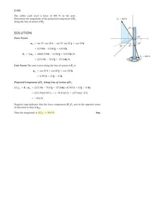 2–90.
Express and in Cartesian vector form.FCFB
SOLUTION
Force Vectors: The unit vectors and of and must be determined
first. From Fig. a
Thus, the force vectors and are given by
Ans.
Ans.FC = FC uC = 450a -
4
9
i +
4
9
j +
7
9
kb = 5-200i + 200j + 350k6 N
FB = FB uB = 600a -
2
3
i -
1
3
j +
2
3
kb = 5-400i - 200j + 400k6 N
FCFB
= -
4
9
i +
4
9
j +
7
9
k
uC =
rC
rC
=
(-1.5 - 0.5)i + [0.5 - (-1.5)]j + (3.5 - 0)k
3(-1.5 - 0.5)2
+ [0.5 - (-1.5)]2
+ (3.5 - 0)2
= -
2
3
i -
1
3
j +
2
3
k
uB =
rB
rB
=
(-1.5 - 0.5)i + [-2.5 - (-1.5)]j + (2 - 0)k
3(-1.5 - 0.5)2
+ [-2.5 - (-1.5)]2
+ (2 - 0)2
FCFBuCuB
1.5 m
1 m
1.5 m
0.5 m
0.5 m
3.5 m
2 m
FB ϭ 600 N
x
z
B C
A
y
FC ϭ 450 N
 