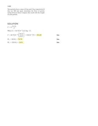1– .
Two particles have a mass of 8 kg and 12 kg, respectively. If
they are 800 mm apart, determine the force of gravity
acting between them. Compare this result with the weight
of each particle.
SOLUTION
Where
Ans.
Ans.
Ans.W2 = 12(9.81) = 118 N
W1 = 8(9.81) = 78.5 N
F = 66.73A10-12
B B
8(12)
(0.8)2 R = 10.0A10-9
B N = 10.0 nN
G = 66.73A10-12
B m3
(kg # s2
)
F = G
m1 m2
r2
15
 