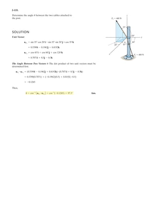 2–91.
Determine the magnitude and coordinate direction angles
of the resultant force acting at .A
SOLUTION
Force Vectors: The unit vectors and of and must be determined
first. From Fig. a
Thus, the force vectors and are given by
Resultant Force:
The magnitude of is
The coordinate direction angles of are
Ans.
Ans.
Ans.g = cos-1
c
(FR)z
FR
d = cos-1
a
760
960.47
b = 38.7°
b = cos-1
c
(FR)y
FR
d = cos-1
a
0
960.47
b = 90°
a = cos-1
c
(FR)x
FR
d = cos-1
a
-600
960.47
b = 129°
FR
= 3(-600)2
+ 02
+ 7502
= 960.47 N = 960 N
FR = 3(FR)x
2
+ (FR)y
2
+ (FR)z
2
FR
= 5-600i + 750k6 N
FR = FB + FC = (-400i - 200j + 400k) + (-200i + 200j + 350k)
FC = FC uC = 450a -
4
9
i +
4
9
j +
7
9
kb = 5-200i + 200j + 350k6 N
FB = FB uB = 600a -
2
3
i -
1
3
j +
2
3
kb = 5-400i - 200j + 400k6 N
FCFB
= -
4
9
i +
4
9
j +
7
9
k
uC =
rC
rC
=
(-1.5 - 0.5)i + [0.5 - (-1.5)]j + (3.5 - 0)k
3(-1.5 - 0.5)2
+ [0.5 - (-1.5)]2
+ (3.5 - 0)2
= -
2
3
i -
1
3
j +
2
3
k
uB =
rB
rB
=
(-1.5 - 0.5)i + [-2.5 - (-1.5)]j + (2 - 0)k
3(-1.5 - 0.5)2
+ [-2.5 - (-1.5)]2
+ (2 - 0)2
FCFBuCuB
1.5 m
1 m
1.5 m
0.5 m
0.5 m
3.5 m
2 m
FB ϭ 600 N
x
z
B C
A
y
FC ϭ 450 N
 