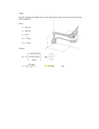 2–92.
If and , determine the magnitude
and coordinate direction angles of the resultant force acting
on the flag pole.
FC = 700 NFB = 560 N
SOLUTION
Force Vectors: The unit vectors and of and must be determined first.
From Fig. a
Thus, the force vectors and are given by
Resultant Force:
The magnitude of is
Ans.
The coordinate direction angles of are
Ans.
Ans.
Ans.g = cos-1
c
(FR)z
FR
d = cos-1
a
-1080
1174.56
b = 157°
b = cos-1
c
(FR)y
FR
d = cos-1
a
-40
1174.56
b = 92.0°
a = cos-1
c
(FR)x
FR
d = cos-1
a
460
1174.56
b = 66.9°
FR
= 3(460)2
+ (-40)2
+ (-1080)2
= 1174.56 N = 1.17 kN
FR = 3(FR)x
2
+ (FR)y
2
+ (FR)z
2
FR
= 5460i - 40j + 1080k6 N
FR = FB + FC = (160i - 240j - 480k) + (300i + 200j - 600k)
FC = FC uC = 700a
3
7
i +
2
7
j -
6
7
kb = 5300i + 200j - 600k6 N
FB = FB uB = 560a
2
7
i -
3
7
j -
6
7
kb = 5160i - 240j - 480k6 N
FCFB
uC =
rC
rC
=
(3 - 0)i + (2 - 0)j + (0 - 6)k
3(3 - 0)2
+ (2 - 0)2
+ (0 - 6)2
=
3
7
i +
2
7
j -
6
7
k
uB =
rB
rB
=
(2 - 0)i + (-3 - 0)j + (0 - 6)k
3(2 - 0)2
+ (-3 - 0)2
+ (0 - 6)2
=
2
7
i -
3
7
j -
6
7
k
FCFBuCuB
z
x
A
B
C
y
6 m
2 m
3 m
2 m
3 m
FB
FC
 