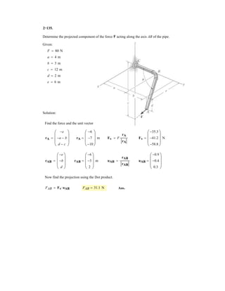 2–93.
If , and , determine the magnitude
and coordinate direction angles of the resultant force acting
on the flag pole.
FC = 560 NFB = 700 N
SOLUTION
Force Vectors: The unit vectors and of and must be determined first.
From Fig. a
Thus, the force vectors and are given by
Resultant Force:
The magnitude of is
Ans.
The coordinate direction angles of are
Ans.
Ans.
Ans.g = cos-1
c
(FR)z
FR
d = cos-1
a
-1080
1174.56
b = 157°
b = cos-1
c
(FR)y
FR
d = cos-1
a
-140
1174.56
b = 96.8°
a = cos-1
c
(FR)x
FR
d = cos-1
a
440
1174.56
b = 68.0°
FR
= 3(440)2
+ (-140)2
+ (-1080)2
= 1174.56 N = 1.17 kN
FR = 3(FR)x
2
+ (FR)y
2
+ (FR)z
2
FR
= 5440i - 140j - 1080k6 N
FR = FB + FC = (200i - 300j - 600k) + (240i + 160j - 480k)
FC = FC uC = 560a
3
7
i +
2
7
j -
6
7
kb = 5240i + 160j - 480k6 N
FB = FB uB = 700a
2
7
i -
3
7
j -
6
7
kb = 5200i - 300j - 600k6 N
FCFB
uC =
rC
rC
=
(3 - 0)i + (2 - 0)j + (0 - 6)k
3(3 - 0)2
+ (2 - 0)2
+ (0 - 6)2
=
3
7
i +
2
7
j -
6
7
k
uB =
rB
rB
=
(2 - 0)i + (-3 - 0)j + (0 - 6)k
3(2 - 0)2
+ (-3 - 0)2
+ (0 - 6)2
=
2
7
i -
3
7
j -
6
7
k
FCFBuCuB
z
x
A
B
C
y
6 m
2 m
3 m
2 m
3 m
FB
FC
 